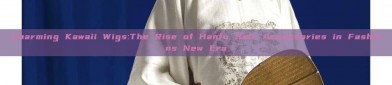 Charming Kawaii Wigs:The Rise of Hanfu Hair Accessories in Fashions New Era
