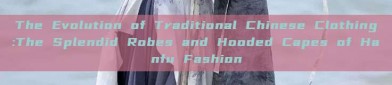 The Evolution of Traditional Chinese Clothing:The Splendid Robes and Hooded Capes of Hanfu Fashion