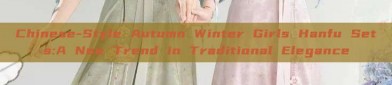 Chinese-Style Autumn Winter Girls Hanfu Sets:A New Trend in Traditional Elegance