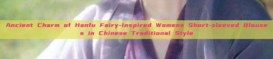 Ancient Charm of Hanfu Fairy-Inspired Womens Short-sleeved Blouses in Chinese Traditional Style