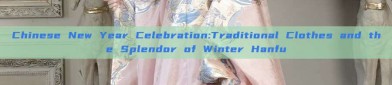 Chinese New Year Celebration:Traditional Clothes and the Splendor of Winter Hanfu