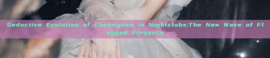 Seductive Evolution of Cheongsam in Nightclubs:The New Wave of Flagged Elegance