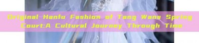 Original Hanfu Fashion of Tang Wans Spring Court:A Cultural Journey Through Time
