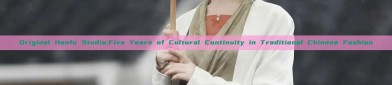 Original Hanfu Studio:Five Years of Cultural Continuity in Traditional Chinese Fashion