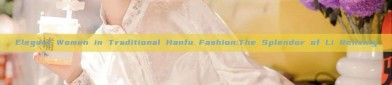 Elegant Women in Traditional Hanfu Fashion:The Splendor of Li Renxing