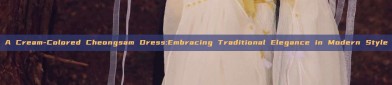 A Cream-Colored Cheongsam Dress:Embracing Traditional Elegance in Modern Style