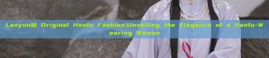Lanyun阁 Original Hanfu Fashion:Unveiling the Elegance of a Hanfu-Wearing Woman