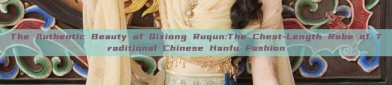 The Authentic Beauty of Qixiong Ruqun:The Chest-Length Robe of Traditional Chinese Hanfu Fashion