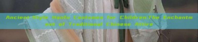 Ancient-Style Hanfu Costumes for Children:The Enchantment of Traditional Chinese Attire