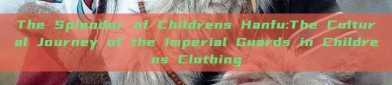 The Splendor of Childrens Hanfu:The Cultural Journey of the Imperial Guards in Childrens Clothing