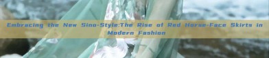 Embracing the New Sino-Style:The Rise of Red Horse-Face Skirts in Modern Fashion