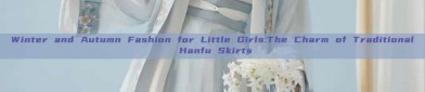 Winter and Autumn Fashion for Little Girls:The Charm of Traditional Hanfu Skirts