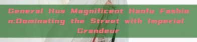 General Hus Magnificent Hanfu Fashion:Dominating the Street with Imperial Grandeur
