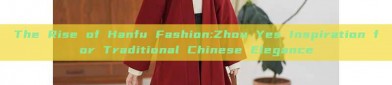 The Rise of Hanfu Fashion:Zhou Yes Inspiration for Traditional Chinese Elegance