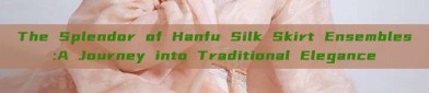The Splendor of Hanfu Silk Skirt Ensembles:A Journey into Traditional Elegance