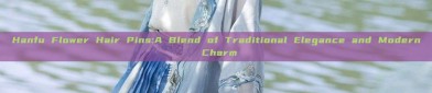 Hanfu Flower Hair Pins:A Blend of Traditional Elegance and Modern Charm