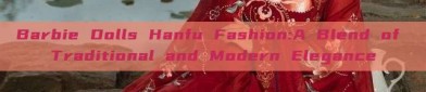 Barbie Dolls Hanfu Fashion:A Blend of Traditional and Modern Elegance