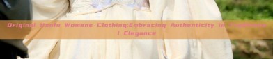 Original Hanfu Womens Clothing:Embracing Authenticity in Traditional Elegance