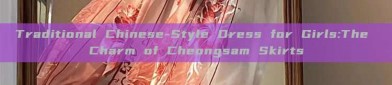 Traditional Chinese-Style Dress for Girls:The Charm of Cheongsam Skirts