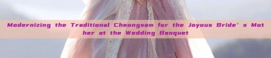 Modernizing the Traditional Cheongsam for the Joyous Bride’s Mother at the Wedding Banquet
