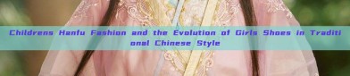 Childrens Hanfu Fashion and the Evolution of Girls Shoes in Traditional Chinese Style