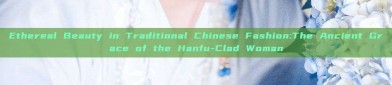 Ethereal Beauty in Traditional Chinese Fashion:The Ancient Grace of the Hanfu-Clad Woman