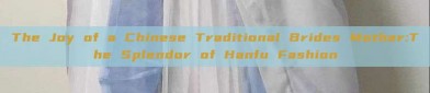 The Joy of a Chinese Traditional Brides Mother:The Splendor of Hanfu Fashion