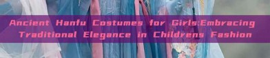 Ancient Hanfu Costumes for Girls:Embracing Traditional Elegance in Childrens Fashion