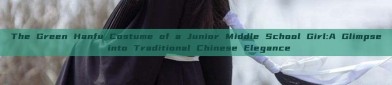 The Green Hanfu Costume of a Junior Middle School Girl:A Glimpse into Traditional Chinese Elegance