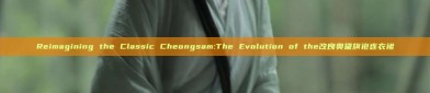 Reimagining the Classic Cheongsam:The Evolution of the改良奥黛旗袍连衣裙