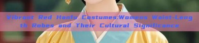 Vibrant Red Hanfu Costumes:Womens Waist-Length Robes and Their Cultural Significance