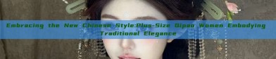 Embracing the New Chinese Style:Plus-Size Qipao Women Embodying Traditional Elegance