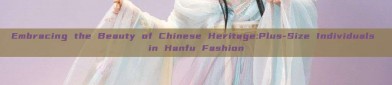 Embracing the Beauty of Chinese Heritage:Plus-Size Individuals in Hanfu Fashion
