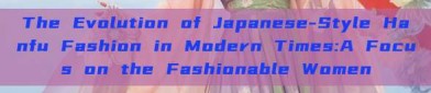 The Evolution of Japanese-Style Hanfu Fashion in Modern Times:A Focus on the Fashionable Women