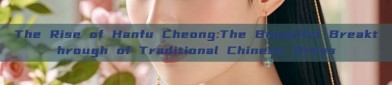 The Rise of Hanfu Cheong:The Beautiful Breakthrough of Traditional Chinese Dress