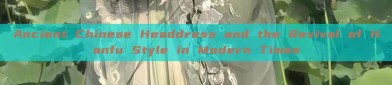 Ancient Chinese Headdress and the Revival of Hanfu Style in Modern Times