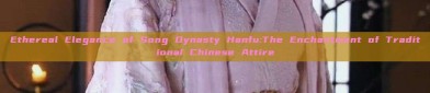 Ethereal Elegance of Song Dynasty Hanfu:The Enchantment of Traditional Chinese Attire