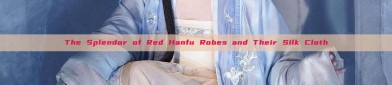 The Splendor of Red Hanfu Robes and Their Silk Cloth