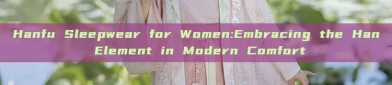 Hanfu Sleepwear for Women:Embracing the Han Element in Modern Comfort