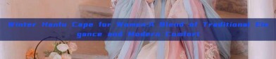 Winter Hanfu Cape for Women:A Blend of Traditional Elegance and Modern Comfort