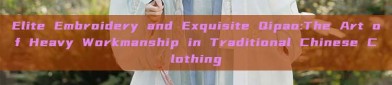 Elite Embroidery and Exquisite Qipao:The Art of Heavy Workmanship in Traditional Chinese Clothing