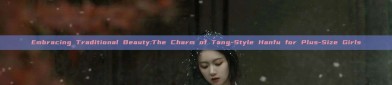 Embracing Traditional Beauty:The Charm of Tang-Style Hanfu for Plus-Size Girls