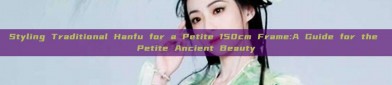 Styling Traditional Hanfu for a Petite 150cm Frame:A Guide for the Petite Ancient Beauty