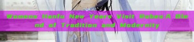 Womens Hanfu New Years Visit Robes:A Blend of Tradition and Modernity