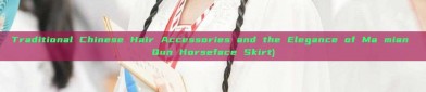 Traditional Chinese Hair Accessories and the Elegance of Ma mian Qun Horseface Skirt)