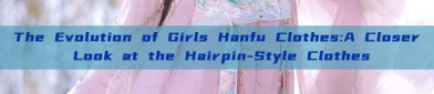 The Evolution of Girls Hanfu Clothes:A Closer Look at the Hairpin-Style Clothes