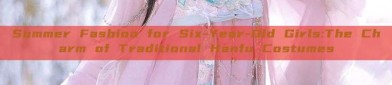 Summer Fashion for Six-Year-Old Girls:The Charm of Traditional Hanfu Costumes