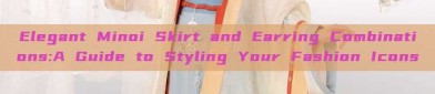 Elegant Minoi Skirt and Earring Combinations:A Guide to Styling Your Fashion Icons