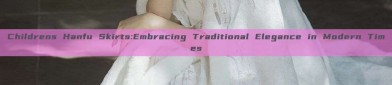 Childrens Hanfu Skirts:Embracing Traditional Elegance in Modern Times