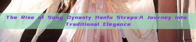The Rise of Song Dynasty Hanfu Straps:A Journey into Traditional Elegance